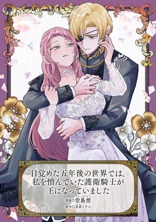 目覚めた五年後の世界では、私を憎んでいた護衛騎士が王になっていました